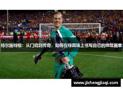 特尔施特根：从门将到传奇，如何在绿茵场上书写自己的辉煌篇章